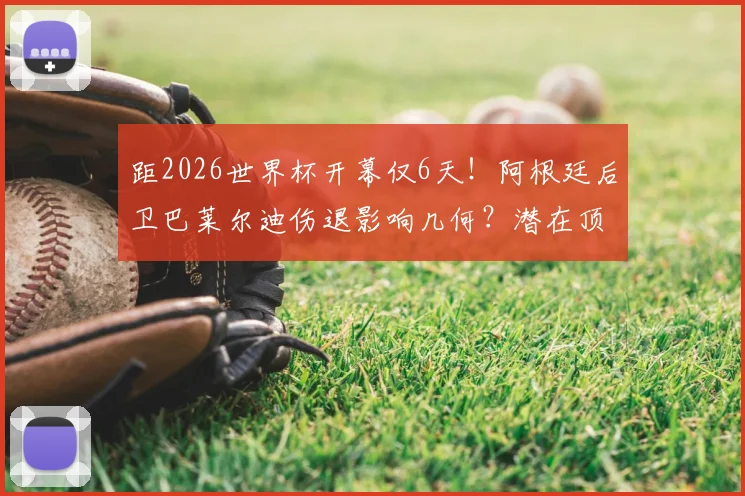 距2026世界杯开幕仅6天！阿根廷后卫巴莱尔迪伤退影响几何？潜在顶替者与后防阵容全面解析