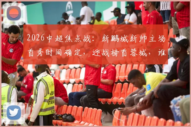 2026中超焦点战：新鹏城新帅主场首秀时间确定，迎战榜首蓉城，谁能延续势头？（附最新积分榜与比分预测）