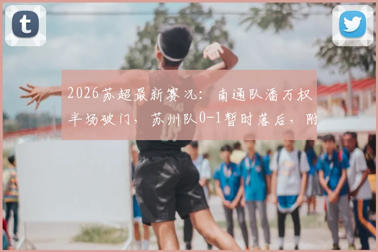 2026苏超最新赛况：南通队潘万权半场破门，苏州队0-1暂时落后，附双方球队阵容深度解析