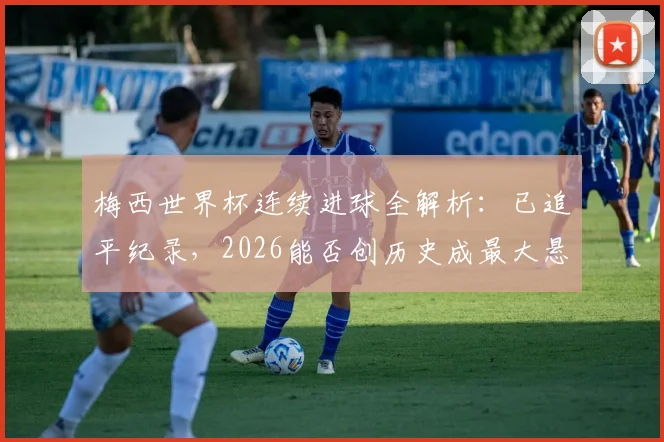 梅西世界杯连续进球全解析：已追平纪录，2026能否创历史成最大悬念