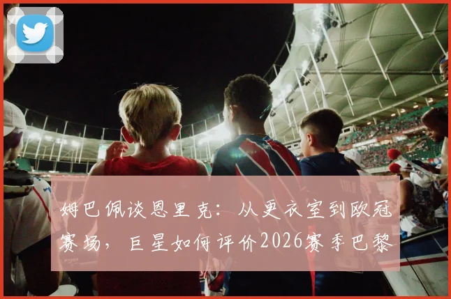 姆巴佩谈恩里克：从更衣室到欧冠赛场，巨星如何评价2026赛季巴黎的教练与目标