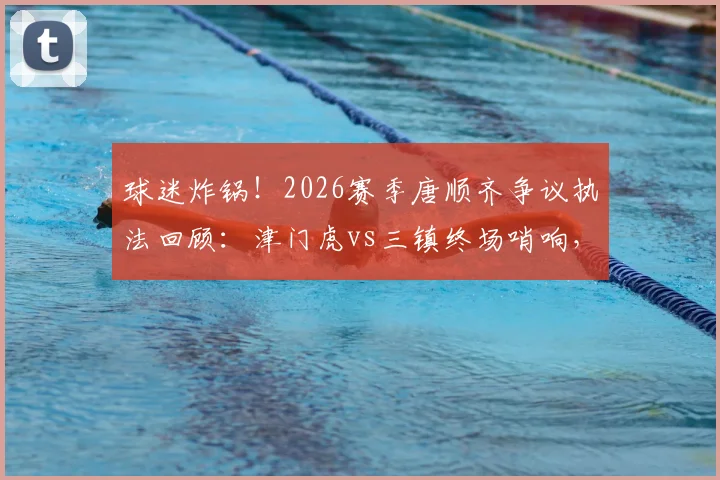 球迷炸锅!2026赛季唐顺齐争议执法回顾:津门虎vs三镇终场哨响,关键点球未判引争议