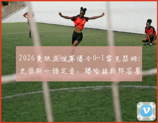 2026曼联友谊赛爆冷0-1雷克瑟姆:史密斯一锤定音,滕哈赫新阵容暴露问题