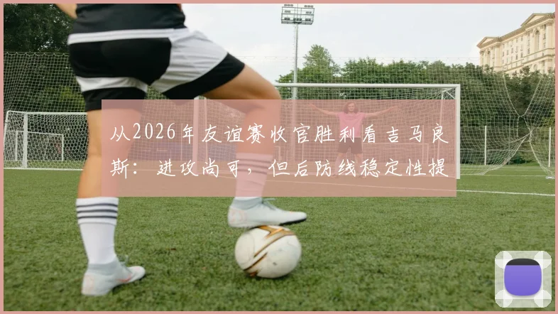 从2026年友谊赛收官胜利看吉马良斯:进攻尚可,但后防线稳定性提升空间有多大?