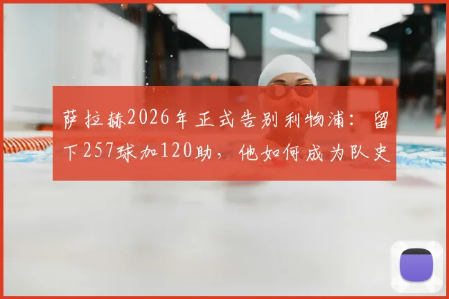 萨拉赫2026年正式告别利物浦：留下257球加120助，他如何成为队史英超第一人？