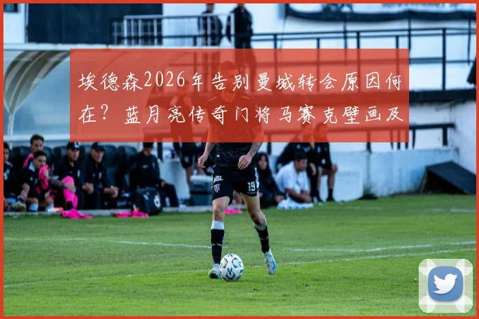 埃德森2026年告别曼城转会原因何在？蓝月亮传奇门将马赛克壁画及感人告别仪式全回顾