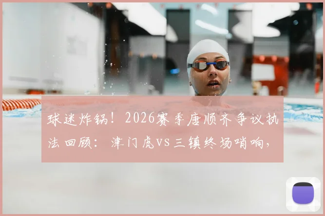 球迷炸锅！2026赛季唐顺齐争议执法回顾：津门虎vs三镇终场哨响，关键点球未判引争议