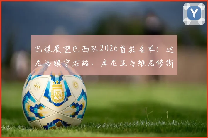 巴媒展望巴西队2026首发名单：达尼洛镇守右路，库尼亚与维尼修斯领衔攻击线