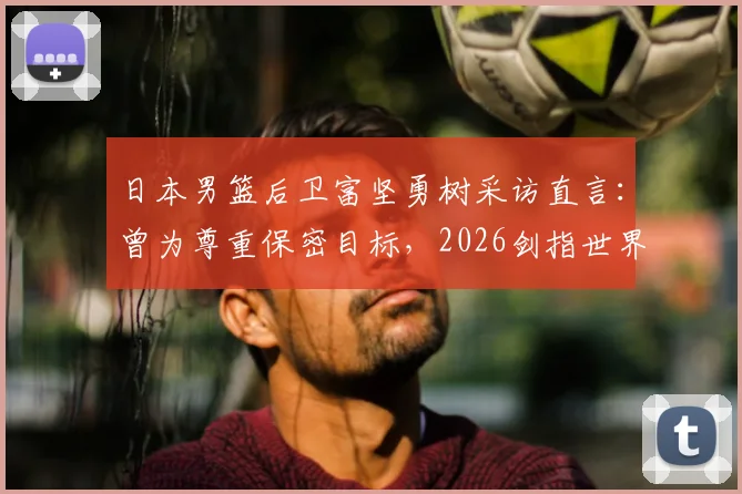 日本男篮后卫富坚勇树采访直言:曾为尊重保密目标,2026剑指世界冠军,亚洲篮球格局或将生变