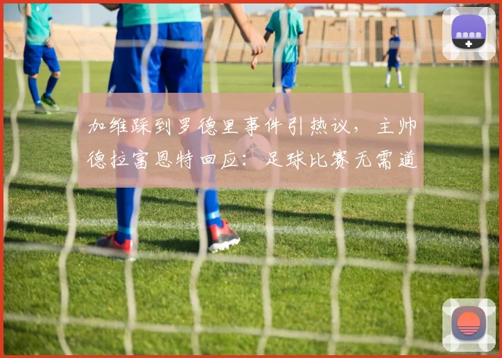 加维踩到罗德里事件引热议，主帅德拉富恩特回应：足球比赛无需道歉，详解2026年西班牙队内竞争与体育精神