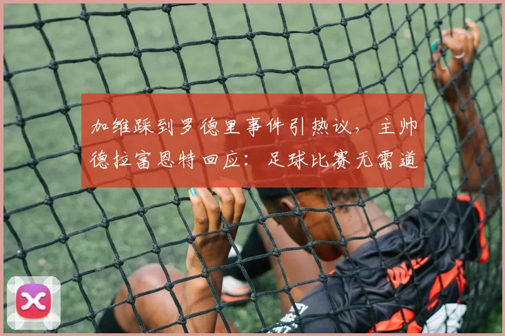 加维踩到罗德里事件引热议,主帅德拉富恩特回应:足球比赛无需道歉,详解2026年西班牙队内竞争与体育精神