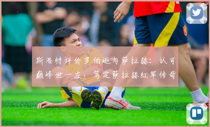 斯洛特评价罗伯逊与萨拉赫：认可巅峰世一左，笃定萨拉赫红军传奇地位，附球员表现深度解读