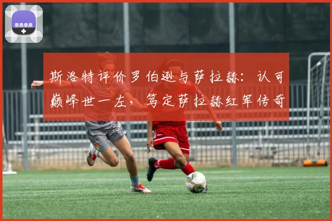 斯洛特评价罗伯逊与萨拉赫:认可巅峰世一左,笃定萨拉赫红军传奇地位,附球员表现深度解读