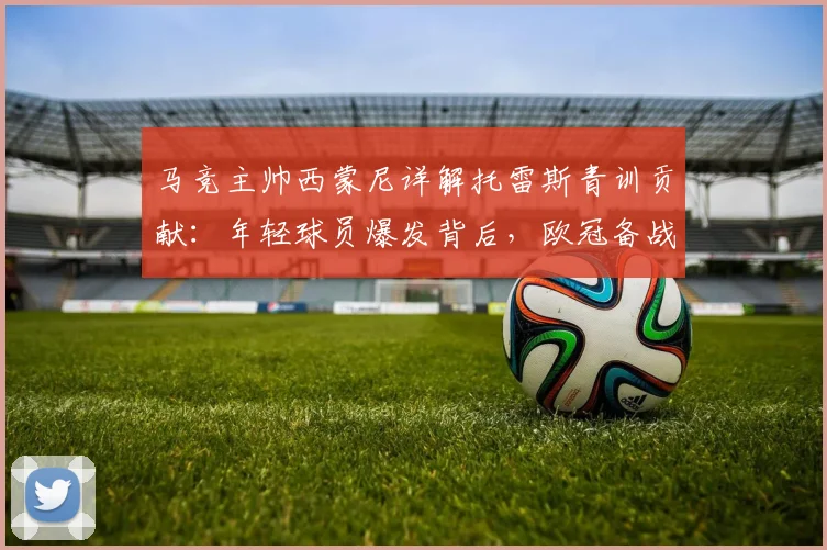 马竞主帅西蒙尼详解托雷斯青训贡献：年轻球员爆发背后，欧冠备战已全面启动
