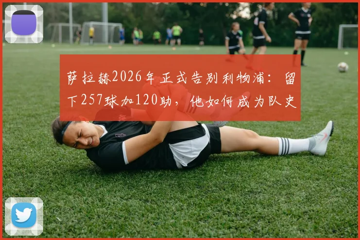 萨拉赫2026年正式告别利物浦:留下257球加120助,他如何成为队史英超第一人?