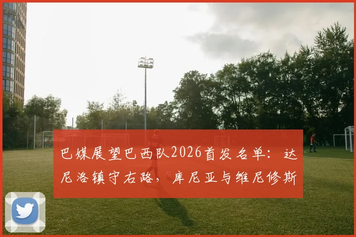 巴媒展望巴西队2026首发名单:达尼洛镇守右路,库尼亚与维尼修斯领衔攻击线