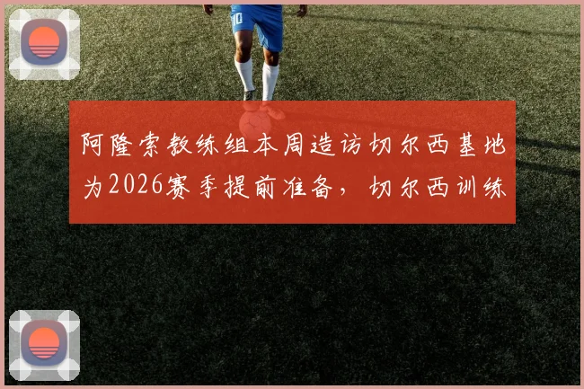 阿隆索教练组本周造访切尔西基地为2026赛季提前准备，切尔西训练环境全面考察现场曝光
