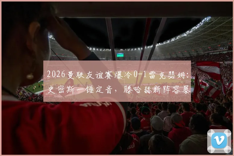 2026曼联友谊赛爆冷0-1雷克瑟姆：史密斯一锤定音，滕哈赫新阵容暴露问题
