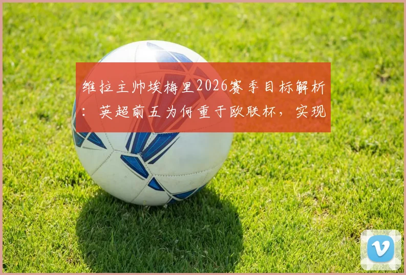 维拉主帅埃梅里2026赛季目标解析：英超前五为何重于欧联杯，实现可能性与对手深度分析
