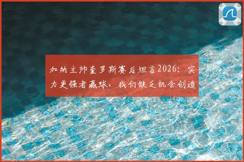 加纳主帅奎罗斯赛后坦言2026：实力更强者赢球，我们缺乏机会创造能力