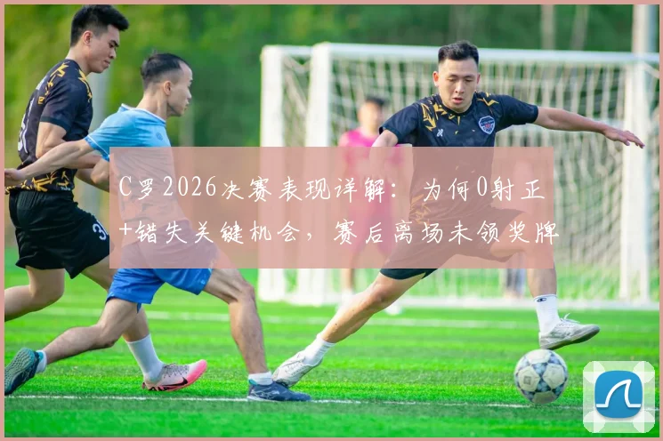C罗2026决赛表现详解:为何0射正+错失关键机会,赛后离场未领奖牌引热议